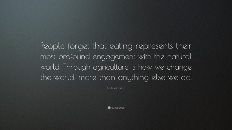 Michael Pollan Quote: “People forget that eating represents their most profound engagement with the natural world. Through agriculture is how we change the world, more than anything else we do.”