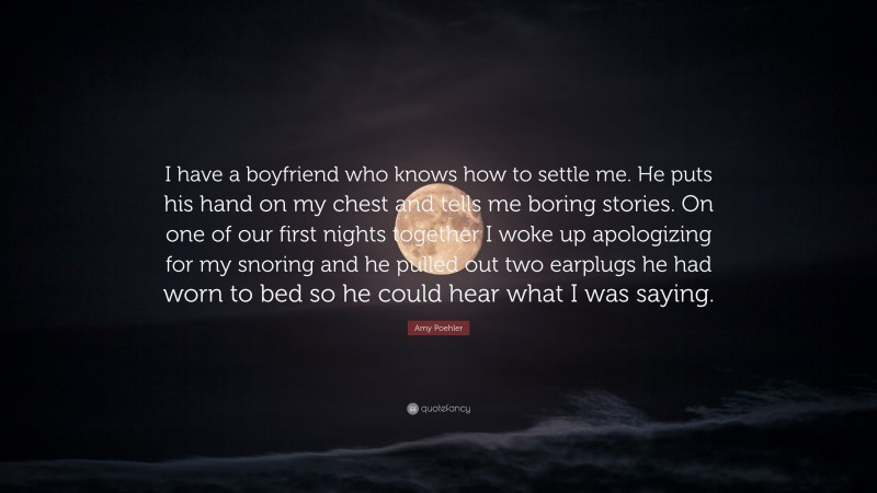 Amy Poehler Quote: “I have a boyfriend who knows how to settle me. He puts his hand on my chest and tells me boring stories. On one of our first nights together I woke up apologizing for my snoring and he pulled out two earplugs he had worn to bed so he could hear what I was saying.”