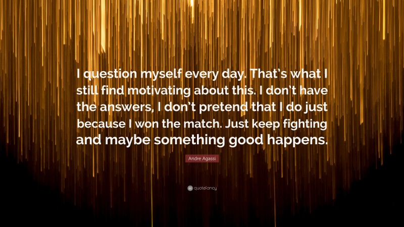 Andre Agassi Quote: “I question myself every day. That’s what I still find motivating about this. I don’t have the answers, I don’t pretend that I do just because I won the match. Just keep fighting and maybe something good happens.”