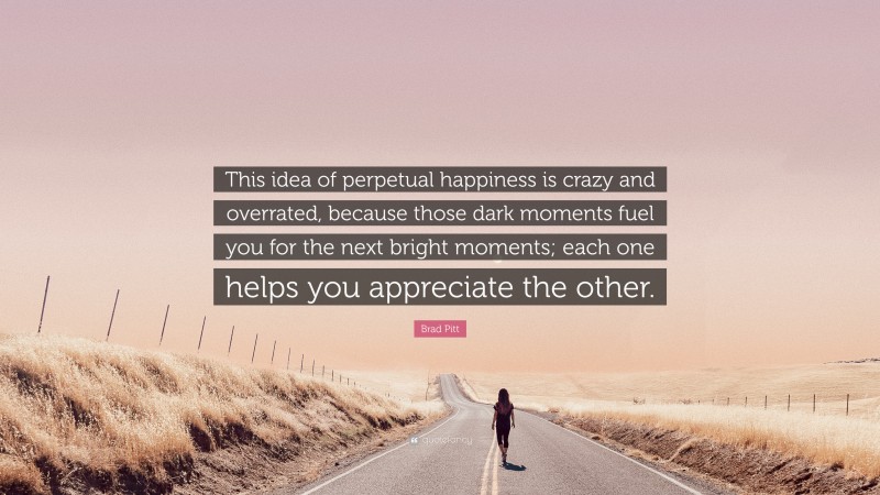 Brad Pitt Quote: “This idea of perpetual happiness is crazy and overrated, because those dark moments fuel you for the next bright moments; each one helps you appreciate the other.”