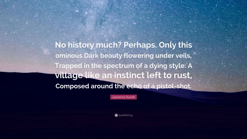 Lawrence Durrell Quote: “No history much? Perhaps. Only this ominous Dark beauty flowering under veils, Trapped in the spectrum of a dying style: A village like an instinct left to rust, Composed around the echo of a pistol-shot.”