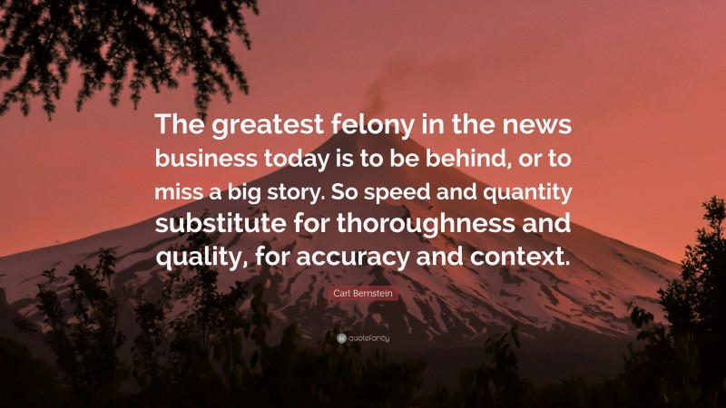 Carl Bernstein Quote: “The greatest felony in the news business today is to be behind, or to miss a big story. So speed and quantity substitute for thoroughness and quality, for accuracy and context.”