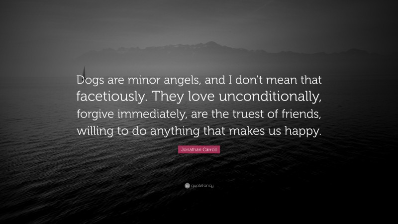 Jonathan Carroll Quote: “Dogs are minor angels, and I don’t mean that facetiously. They love unconditionally, forgive immediately, are the truest of friends, willing to do anything that makes us happy.”