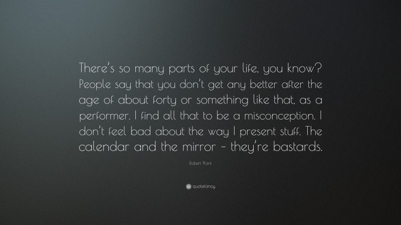 Robert Plant Quote: “There’s so many parts of your life, you know? People say that you don’t get any better after the age of about forty or something like that, as a performer. I find all that to be a misconception. I don’t feel bad about the way I present stuff. The calendar and the mirror – they’re bastards.”