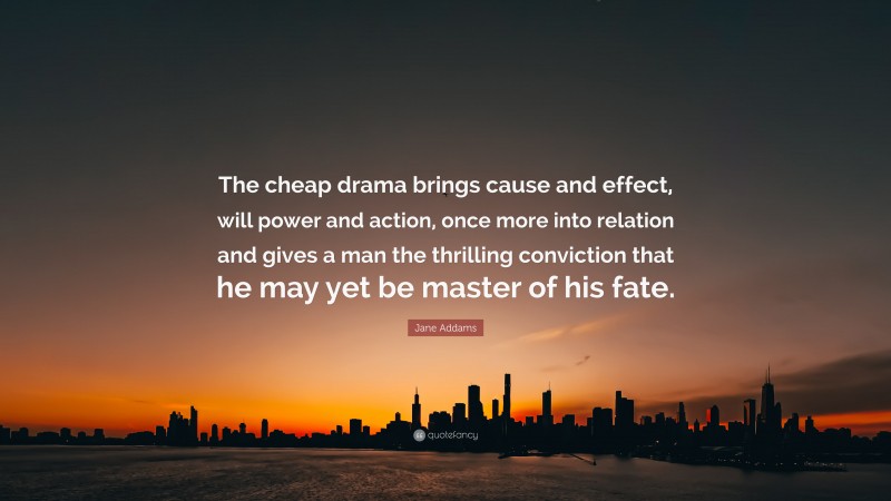 Jane Addams Quote: “The cheap drama brings cause and effect, will power and action, once more into relation and gives a man the thrilling conviction that he may yet be master of his fate.”