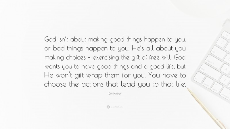 Jim Butcher Quote: “God isn’t about making good things happen to you, or bad things happen to you. He’s all about you making choices – exercising the gift of free will. God wants you to have good things and a good life, but He won’t gift wrap them for you. You have to choose the actions that lead you to that life.”