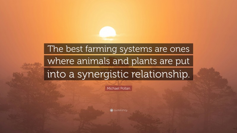Michael Pollan Quote: “The best farming systems are ones where animals and plants are put into a synergistic relationship.”