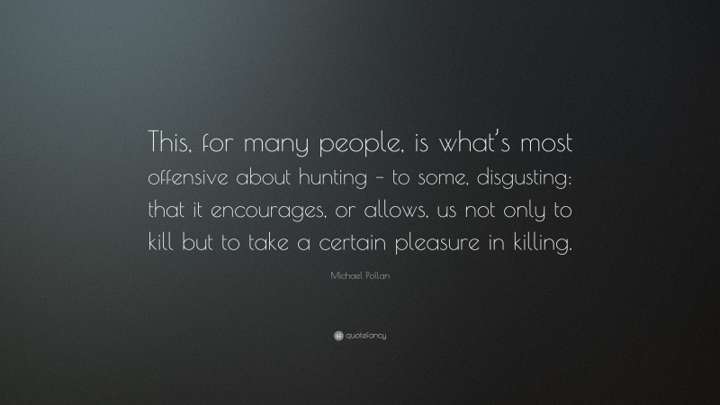 Michael Pollan Quote: “This, for many people, is what’s most offensive about hunting – to some, disgusting: that it encourages, or allows, us not only to kill but to take a certain pleasure in killing.”