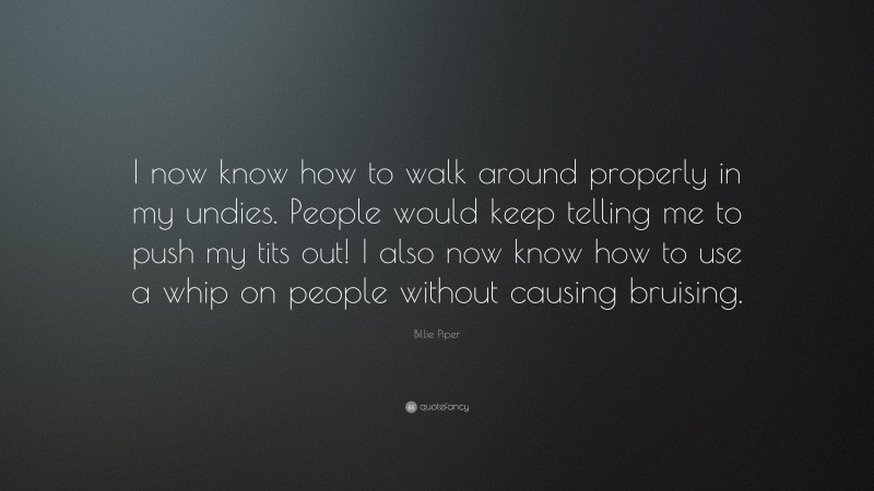 Billie Piper Quote: “I now know how to walk around properly in my undies. People would keep telling me to push my tits out! I also now know how to use a whip on people without causing bruising.”