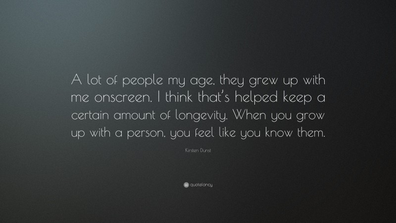 Kirsten Dunst Quote: “A lot of people my age, they grew up with me onscreen. I think that’s helped keep a certain amount of longevity. When you grow up with a person, you feel like you know them.”