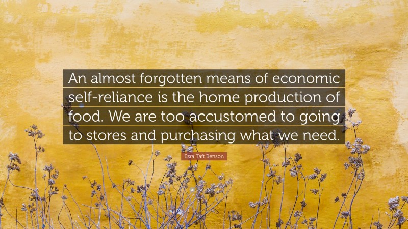 Ezra Taft Benson Quote: “An almost forgotten means of economic self-reliance is the home production of food. We are too accustomed to going to stores and purchasing what we need.”