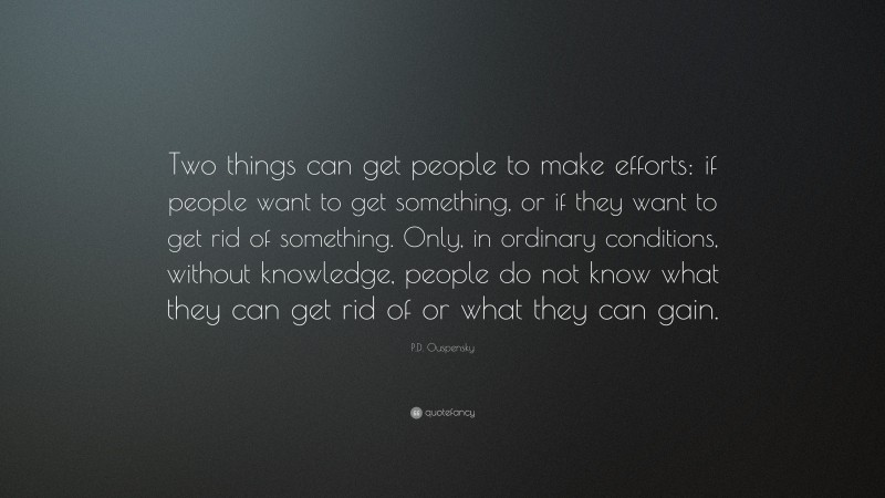 P.D. Ouspensky Quote: “Two things can get people to make efforts: if people want to get something, or if they want to get rid of something. Only, in ordinary conditions, without knowledge, people do not know what they can get rid of or what they can gain.”