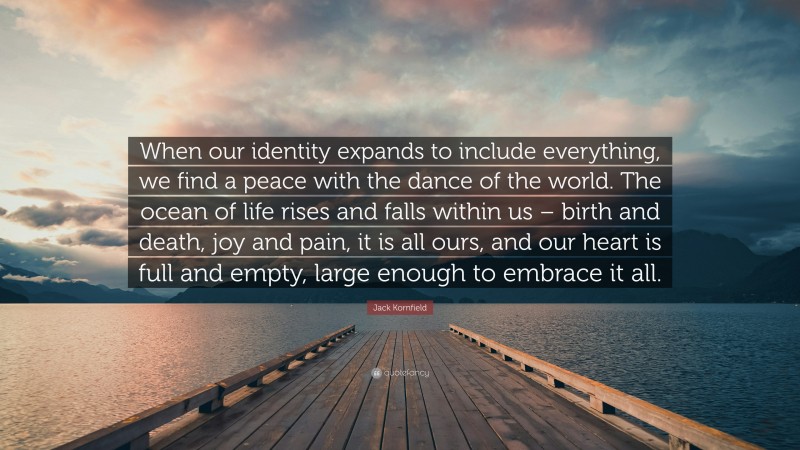 Jack Kornfield Quote: “When our identity expands to include everything, we find a peace with the dance of the world. The ocean of life rises and falls within us – birth and death, joy and pain, it is all ours, and our heart is full and empty, large enough to embrace it all.”