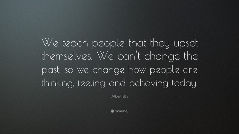 Albert Ellis Quote: “We teach people that they upset themselves. We can’t change the past, so we change how people are thinking, feeling and behaving today.”