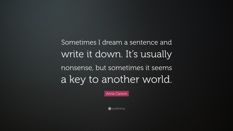 Anne Carson Quote: “Sometimes I dream a sentence and write it down. It’s usually nonsense, but sometimes it seems a key to another world.”