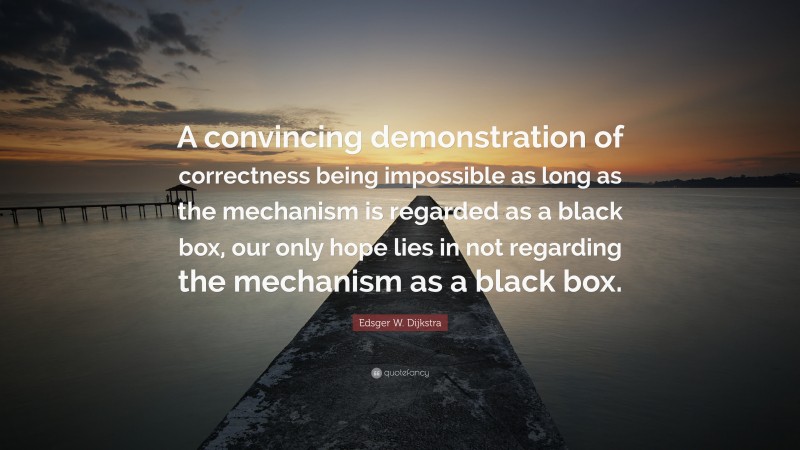 Edsger W. Dijkstra Quote: “A convincing demonstration of correctness being impossible as long as the mechanism is regarded as a black box, our only hope lies in not regarding the mechanism as a black box.”