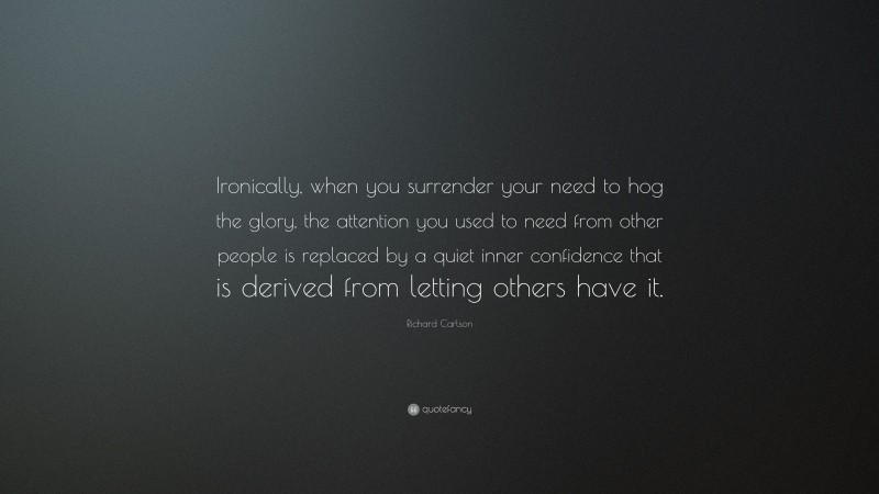 Richard Carlson Quote: “Ironically, when you surrender your need to hog the glory, the attention you used to need from other people is replaced by a quiet inner confidence that is derived from letting others have it.”