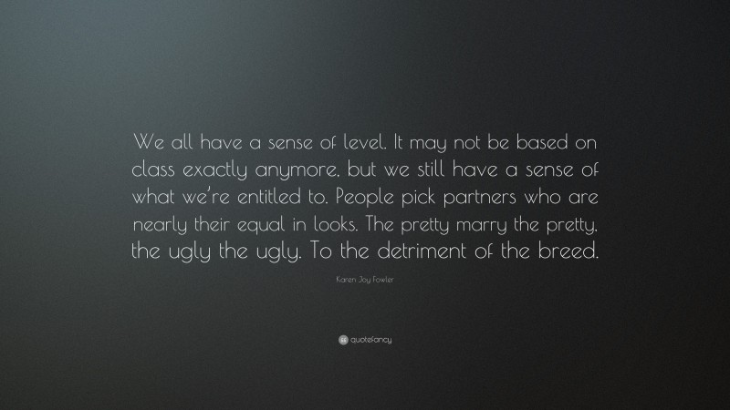 Karen Joy Fowler Quote: “We all have a sense of level. It may not be based on class exactly anymore, but we still have a sense of what we’re entitled to. People pick partners who are nearly their equal in looks. The pretty marry the pretty, the ugly the ugly. To the detriment of the breed.”