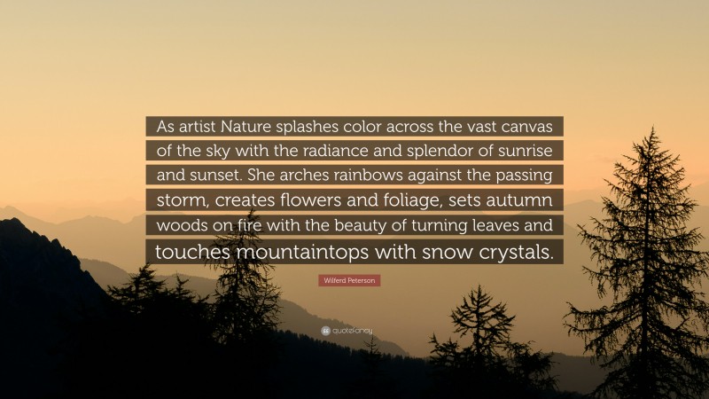 Wilferd Peterson Quote: “As artist Nature splashes color across the vast canvas of the sky with the radiance and splendor of sunrise and sunset. She arches rainbows against the passing storm, creates flowers and foliage, sets autumn woods on fire with the beauty of turning leaves and touches mountaintops with snow crystals.”