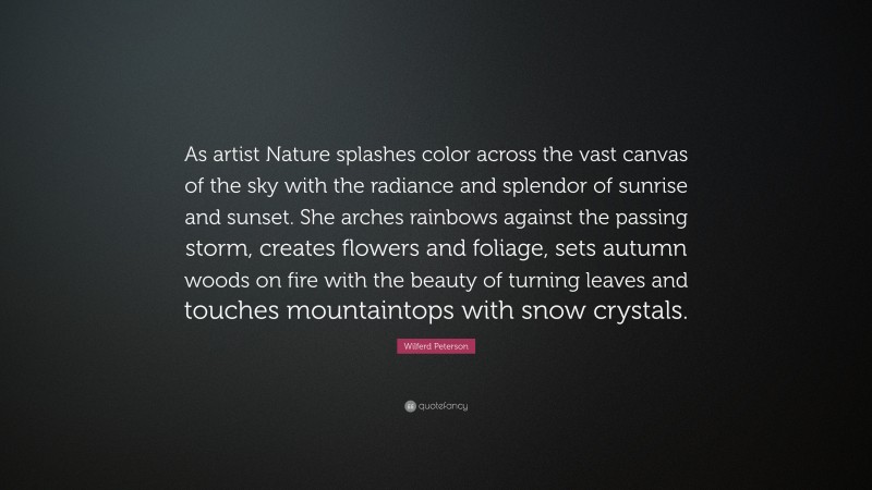 Wilferd Peterson Quote: “As artist Nature splashes color across the vast canvas of the sky with the radiance and splendor of sunrise and sunset. She arches rainbows against the passing storm, creates flowers and foliage, sets autumn woods on fire with the beauty of turning leaves and touches mountaintops with snow crystals.”