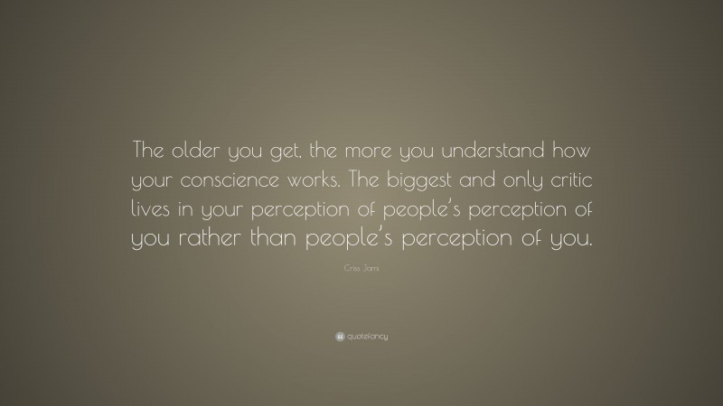 Criss Jami Quote: “The older you get, the more you understand how your conscience works. The biggest and only critic lives in your perception of people’s perception of you rather than people’s perception of you.”