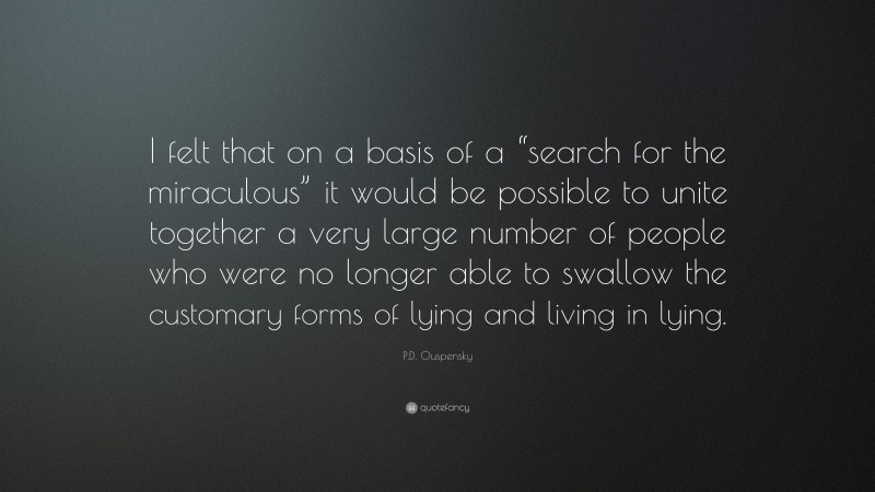 P.D. Ouspensky Quote: “I felt that on a basis of a “search for the miraculous” it would be possible to unite together a very large number of people who were no longer able to swallow the customary forms of lying and living in lying.”