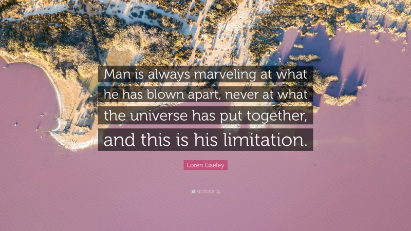 Loren Eiseley Quote: “Man is always marveling at what he has blown apart, never at what the universe has put together, and this is his limitation.”