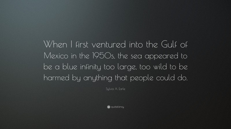 Sylvia A. Earle Quote: “When I first ventured into the Gulf of Mexico in the 1950s, the sea appeared to be a blue infinity too large, too wild to be harmed by anything that people could do.”