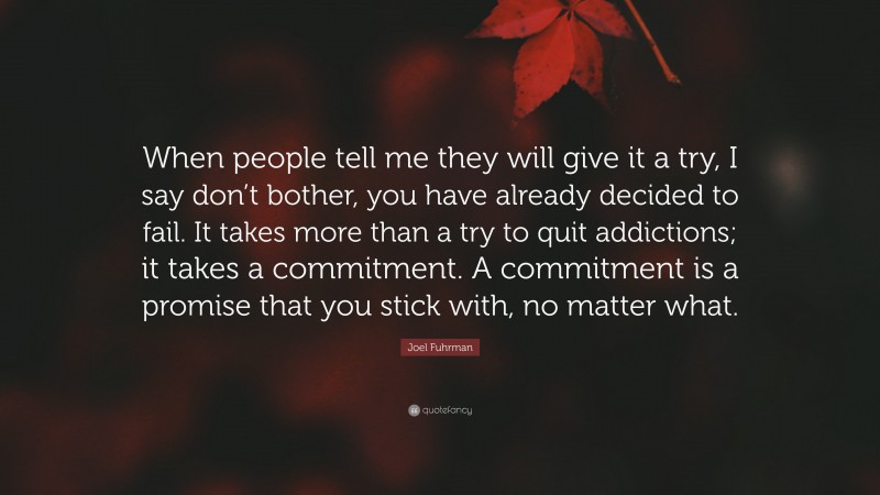 Joel Fuhrman Quote: “When people tell me they will give it a try, I say don’t bother, you have already decided to fail. It takes more than a try to quit addictions; it takes a commitment. A commitment is a promise that you stick with, no matter what.”
