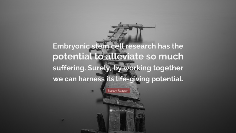 Nancy Reagan Quote: “Embryonic stem cell research has the potential to alleviate so much suffering. Surely, by working together we can harness its life-giving potential.”