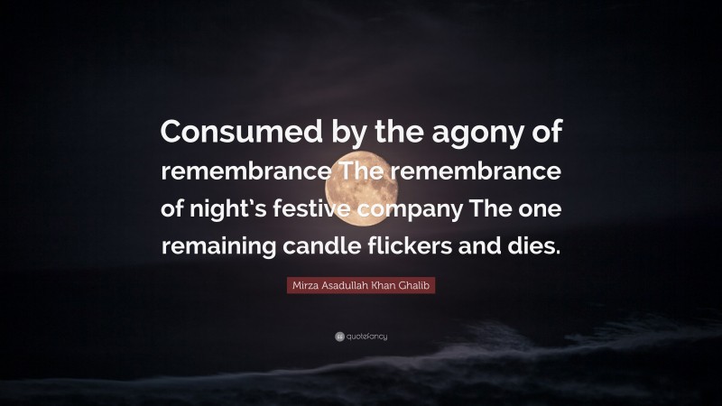Mirza Asadullah Khan Ghalib Quote: “Consumed by the agony of remembrance The remembrance of night’s festive company The one remaining candle flickers and dies.”