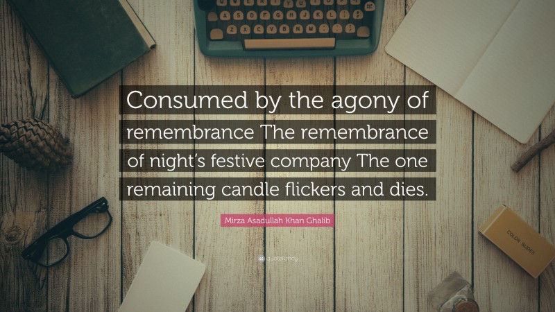 Mirza Asadullah Khan Ghalib Quote: “Consumed by the agony of remembrance The remembrance of night’s festive company The one remaining candle flickers and dies.”