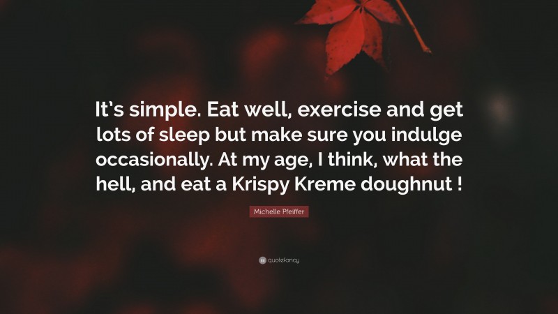Michelle Pfeiffer Quote: “It’s simple. Eat well, exercise and get lots of sleep but make sure you indulge occasionally. At my age, I think, what the hell, and eat a Krispy Kreme doughnut !”