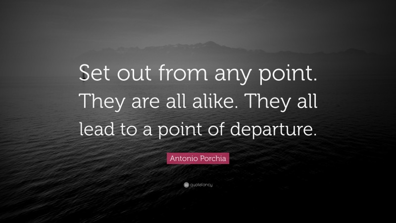 Antonio Porchia Quote: “Set out from any point. They are all alike. They all lead to a point of departure.”