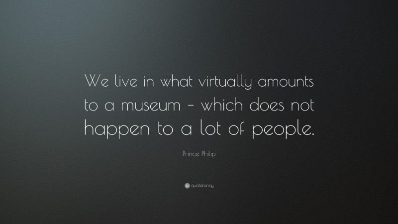 Prince Philip Quote: “We live in what virtually amounts to a museum – which does not happen to a lot of people.”