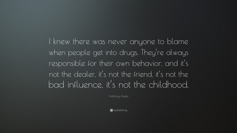 Anthony Kiedis Quote: “I knew there was never anyone to blame when people get into drugs. They’re always responsible for their own behavior, and it’s not the dealer, it’s not the friend, it’s not the bad influence, it’s not the childhood.”