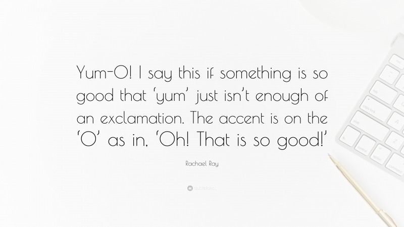 Rachael Ray Quote: “Yum-O! I say this if something is so good that ‘yum’ just isn’t enough of an exclamation. The accent is on the ‘O’ as in, ‘Oh! That is so good!’”