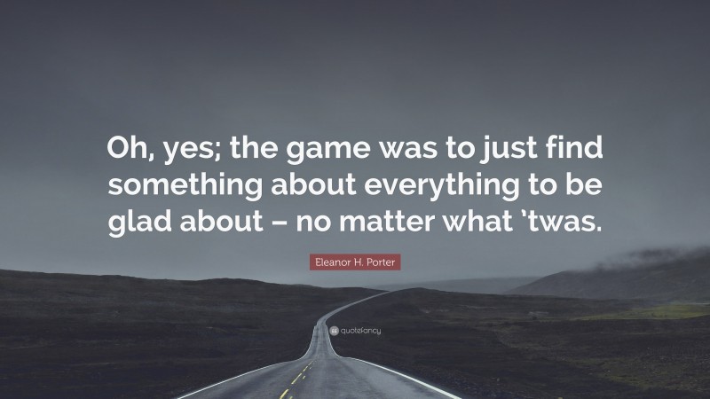 Eleanor H. Porter Quote: “Oh, yes; the game was to just find something about everything to be glad about – no matter what ’twas.”