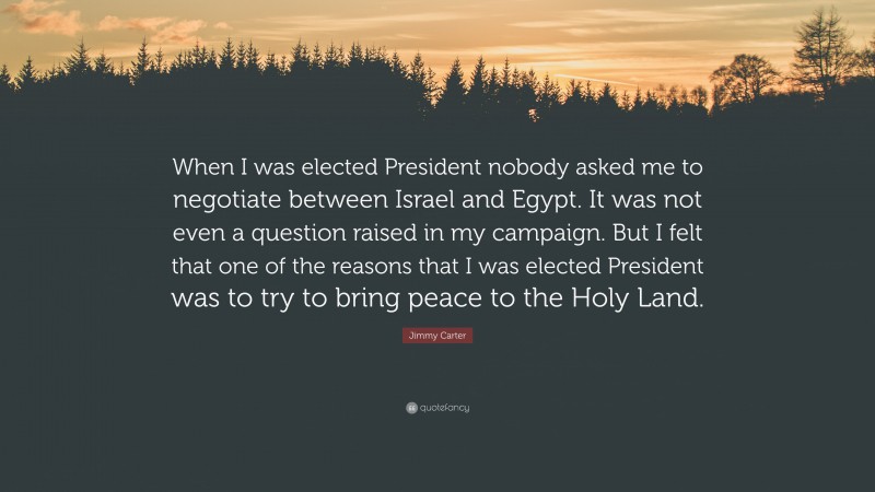 Jimmy Carter Quote: “When I was elected President nobody asked me to negotiate between Israel and Egypt. It was not even a question raised in my campaign. But I felt that one of the reasons that I was elected President was to try to bring peace to the Holy Land.”