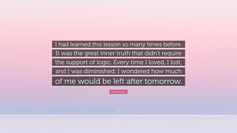Lisa Kleypas Quote: “I had learned this lesson so many times before. It was the great inner truth that didn’t require the support of logic. Every time I loved, I lost, and I was diminished. I wondered how much of me would be left after tomorrow.”