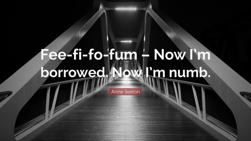 Anne Sexton Quote: “Fee-fi-fo-fum – Now I’m borrowed. Now I’m numb.”