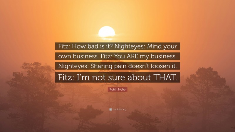 Robin Hobb Quote: “Fitz: How bad is it? Nighteyes: Mind your own business. Fitz: You ARE my business. Nighteyes: Sharing pain doesn’t loosen it. Fitz: I’m not sure about THAT.”