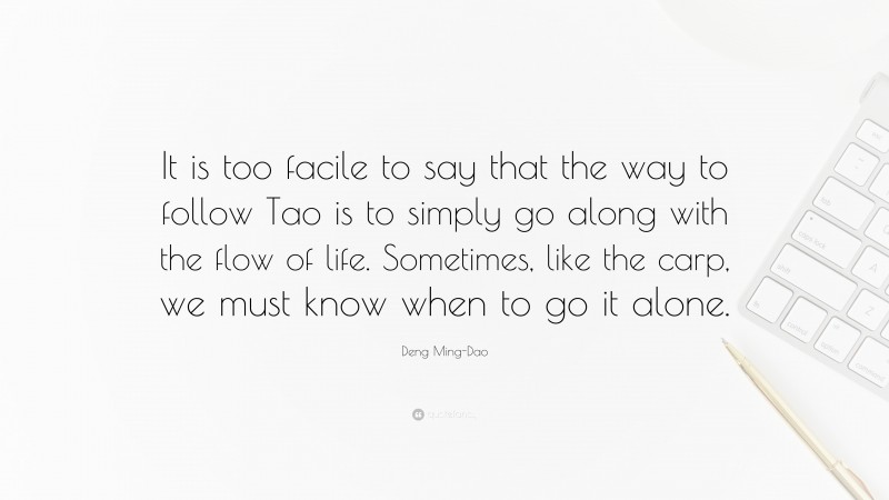 Deng Ming-Dao Quote: “It is too facile to say that the way to follow Tao is to simply go along with the flow of life. Sometimes, like the carp, we must know when to go it alone.”