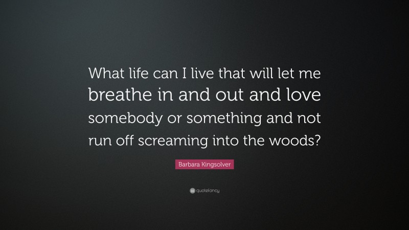Barbara Kingsolver Quote: “What life can I live that will let me breathe in and out and love somebody or something and not run off screaming into the woods?”