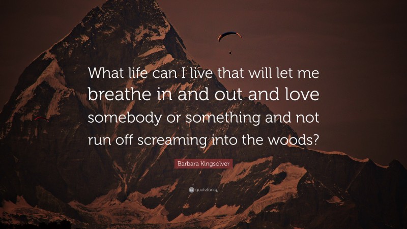 Barbara Kingsolver Quote: “What life can I live that will let me breathe in and out and love somebody or something and not run off screaming into the woods?”