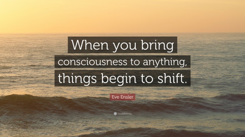 Eve Ensler Quote: “When you bring consciousness to anything, things begin to shift.”