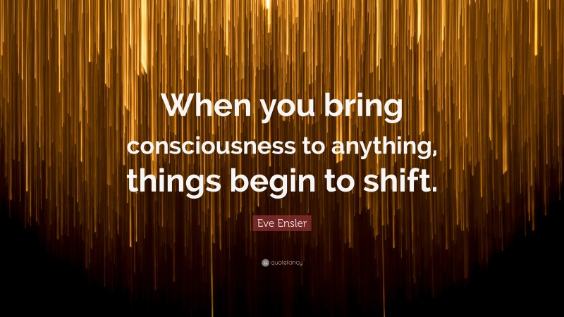 Eve Ensler Quote: “When you bring consciousness to anything, things begin to shift.”