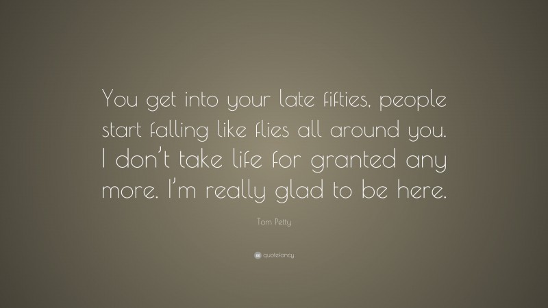 Tom Petty Quote: “You get into your late fifties, people start falling like flies all around you. I don’t take life for granted any more. I’m really glad to be here.”