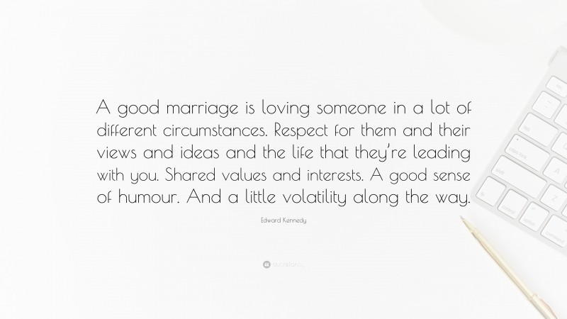 Edward Kennedy Quote: “A good marriage is loving someone in a lot of different circumstances. Respect for them and their views and ideas and the life that they’re leading with you. Shared values and interests. A good sense of humour. And a little volatility along the way.”