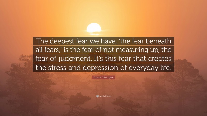 Tullian Tchividjian Quote: “The deepest fear we have, ‘the fear beneath all fears,’ is the fear of not measuring up, the fear of judgment. It’s this fear that creates the stress and depression of everyday life.”